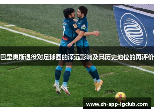 巴里奥斯退役对足球圈的深远影响及其历史地位的再评价