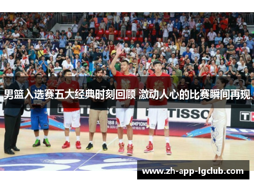 男篮入选赛五大经典时刻回顾 激动人心的比赛瞬间再现
