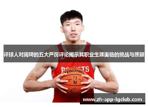评球人对周琦的五大严厉评论揭示其职业生涯面临的挑战与质疑