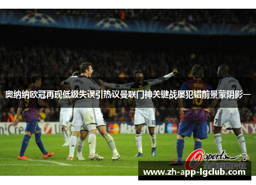 奥纳纳欧冠再现低级失误引热议曼联门神关键战屡犯错前景蒙阴影一
