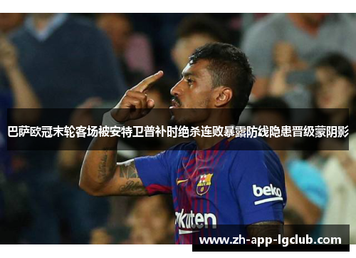 巴萨欧冠末轮客场被安特卫普补时绝杀连败暴露防线隐患晋级蒙阴影